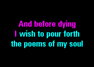 And before dying

I wish to pour forth
the poems of my soul