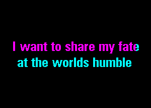 I want to share my fate

at the worlds humble