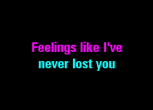 Feelings like I've

never lost you