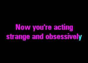Now you're acting

strange and obsessively