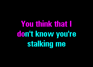 You think that I

don't know you're
stalking me