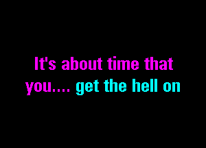 It's about time that

you.... get the hell on