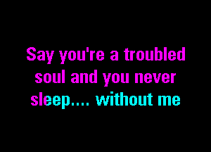 Say you're a troubled

soul and you never
sleep.... without me