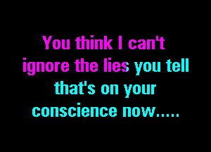 You think I can't
ignore the lies you tell

that's on your
conscience now .....