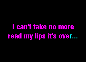 I can't take no more

read my lips it's over...