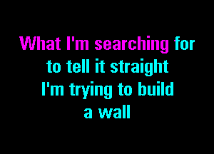 What I'm searching for
to tell it straight

I'm trying to build
a wall