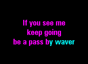 If you see me

keep going
be a pass by waver