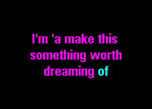 I'm 'a make this

something worth
dreaming of