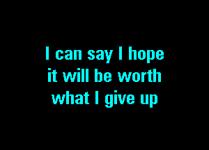 I can say I hope

it will be worth
what I give up