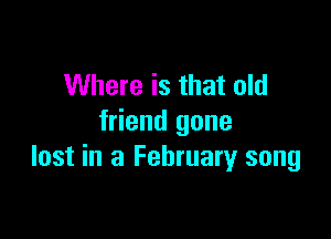 Where is that old

friend gone
lost in a February song