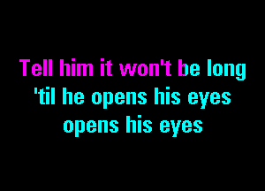 Tell him it won't be long

'til he opens his eyes
opens his eyes