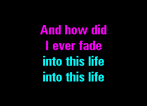 And how did
I ever fade

into this life
into this life