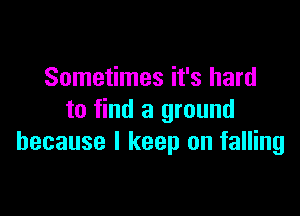 Sometimes it's hard

to find a ground
because I keep on falling