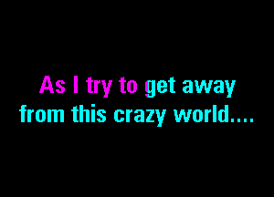 As I try to get away

from this crazy world....