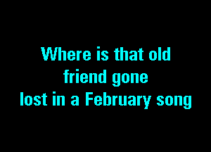 Where is that old

friend gone
lost in a February song