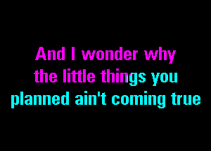 And I wonder why

the little things you
planned ain't coming true