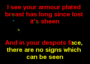 I see your armour plated
breast has long since lost
' it's sheen

L.

And in your despots face,
there are no signs'Which
can be seen