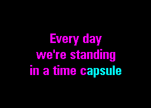 Every day

we're standing
in a time capsule