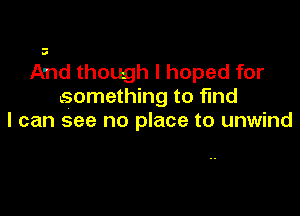 And though I hoped for
something to find

I can see no place to unwind