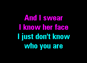 And I swear
I know her face

I just don't know
who you are