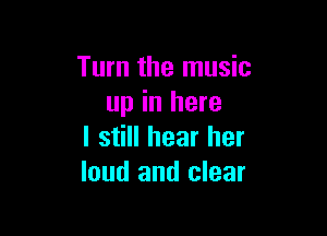 Turn the music
up in here

I still hear her
loud and clear