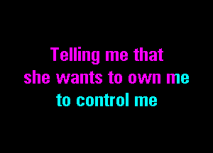 Telling me that

she wants to own me
to control me