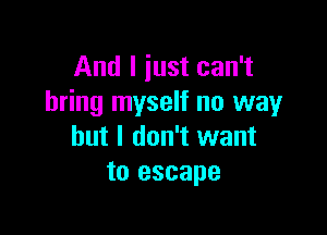 And I just can't
bring myself no way

but I don't want
to escape