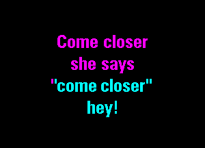 Come closer
she says

come closer
hey!