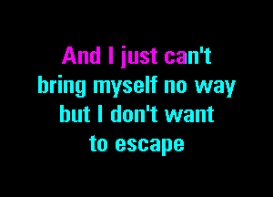 And I just can't
bring myself no way

but I don't want
to escape