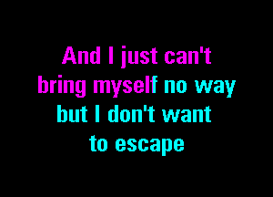 And I just can't
bring myself no way

but I don't want
to escape