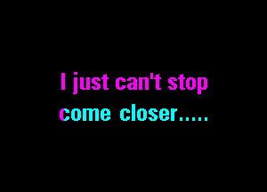 I just can't stop

come closer .....