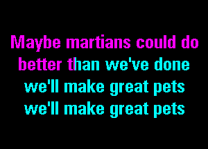 Maybe martians could do
better than we've done
we'll make great pets
we'll make great pets