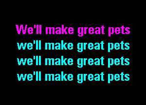 We'll make great pets
we'll make great pets
we'll make great pets
we'll make great pets