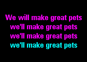 We will make great pets
we'll make great pets
we'll make great pets
we'll make great pets