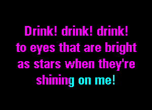 Drink! drink! drink!
to eyes that are bright
as stars when they're

shining on me!