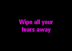 Wipe all your

fears away