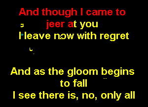 And though I came to
s ieer at you
l'leave now with regret

L.

And as the gloom begins
to fall 
I see there is, no, only all