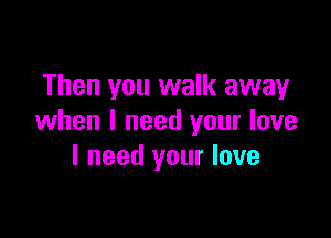 Then you walk away

when I need your love
I need your love