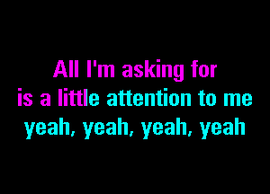 All I'm asking for

is a little attention to me
yeah.yeah,yeah,yeah