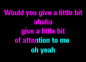 Would you give a little bit
ahaha

give a little bit
of attention to me

oh yeah