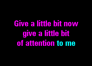 Give a little bit now

give a little bit
of attention to me