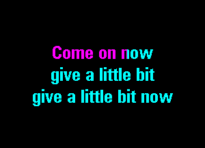 Come on now

give a little bit
give a little bit now