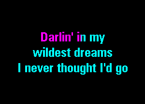 Darlin' in my

wildest dreams
I never thought I'd go