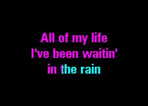 All of my life

I've been waitin'
in the rain