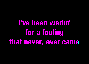 I've been waitin'

for a feeling
that never. ever came