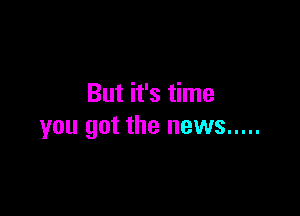 But it's time

you got the news .....