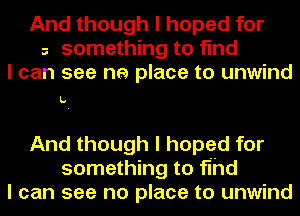 And though I hoped for
a something to find
I can see he place to unwind

L.

And though I hoped for
something to fihd
I can see no place to unwind