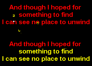 And though I hoped for
a something to find
I can see ne place to unwind

L.

And though I hoped for
something to fihd
I can see no place to unwind