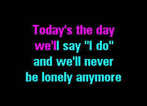 Today's the day
we'll say I do

and we'll never
be lonely anymore