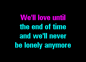 We'll love until
the end of time

and we'll never
be lonely anymore